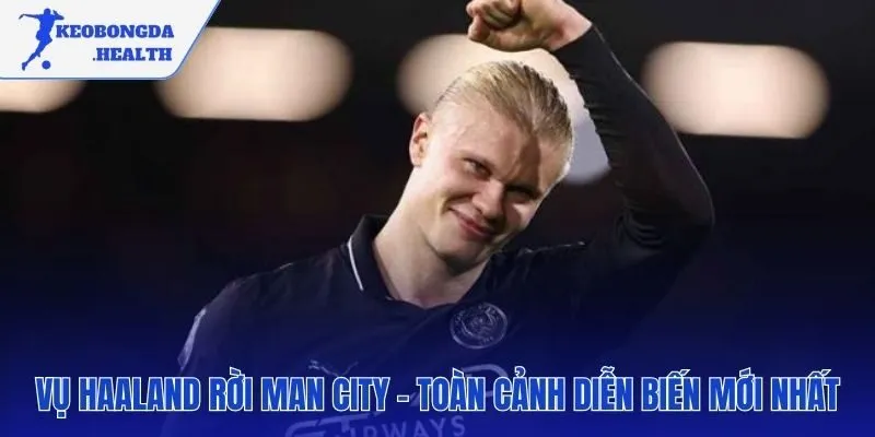Cập nhật toàn cảnh thương vụ Haaland rời Man City